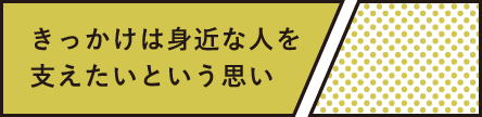 きっかけは身近な人を支えたいという思い