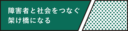 障害者と社会をつなぐ架け橋になる