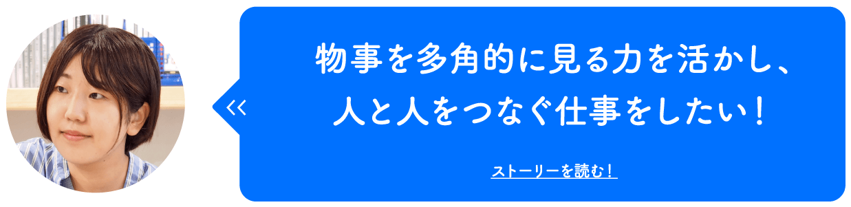 物事を多角的に見る力を活かし、人と人をつなぐ仕事をしたい！